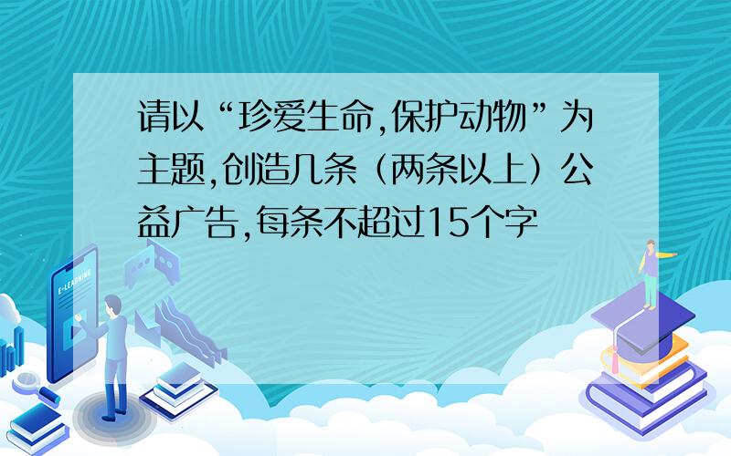 请以“珍爱生命,保护动物”为主题,创造几条（两条以上）公益广告,每条不超过15个字