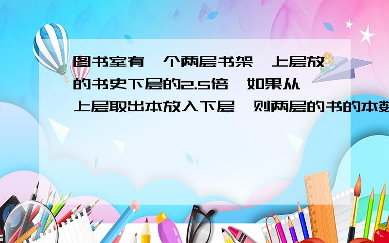 图书室有一个两层书架,上层放的书史下层的2.5倍,如果从上层取出本放入下层,则两层的书的本数相等,上下层原来各有多少本书?用方程式计算