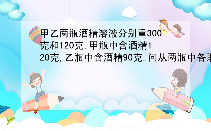 甲乙两瓶酒精溶液分别重300克和120克,甲瓶中含酒精120克,乙瓶中含酒精90克.问从两瓶中各取出多少克才能兑成浓度为50%的酒精溶液140克