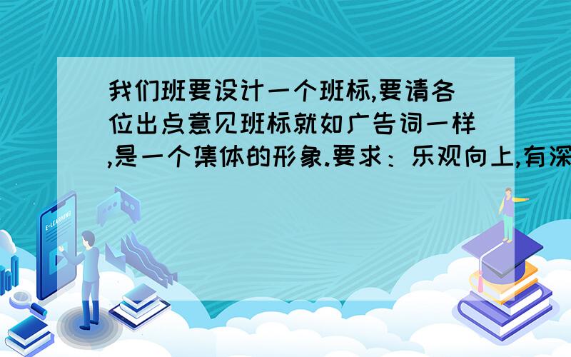 我们班要设计一个班标,要请各位出点意见班标就如广告词一样,是一个集体的形象.要求：乐观向上,有深刻含义,让人一听到这个班标就知道这个班与众不同,非常出色.这个班标是要跟1年的,所