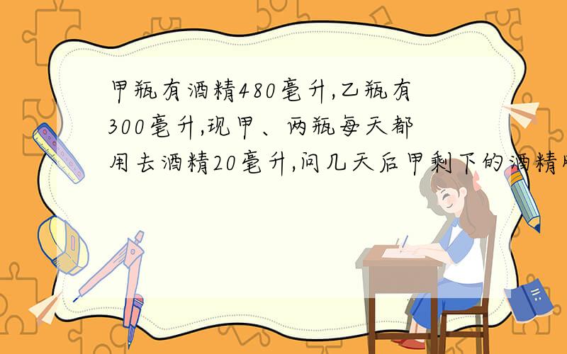 甲瓶有酒精480毫升,乙瓶有300毫升,现甲、两瓶每天都用去酒精20毫升,问几天后甲剩下的酒精刚好是乙的2倍?列方程