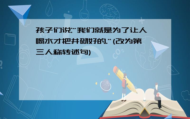 孩子们说:”我们就是为了让人喝水才把井砌好的.”(改为第三人称转述句)