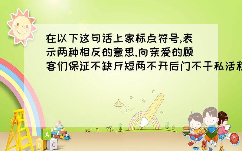 在以下这句话上家标点符号,表示两种相反的意思.向亲爱的顾客们保证不缺斤短两不开后门不干私活积极主动.