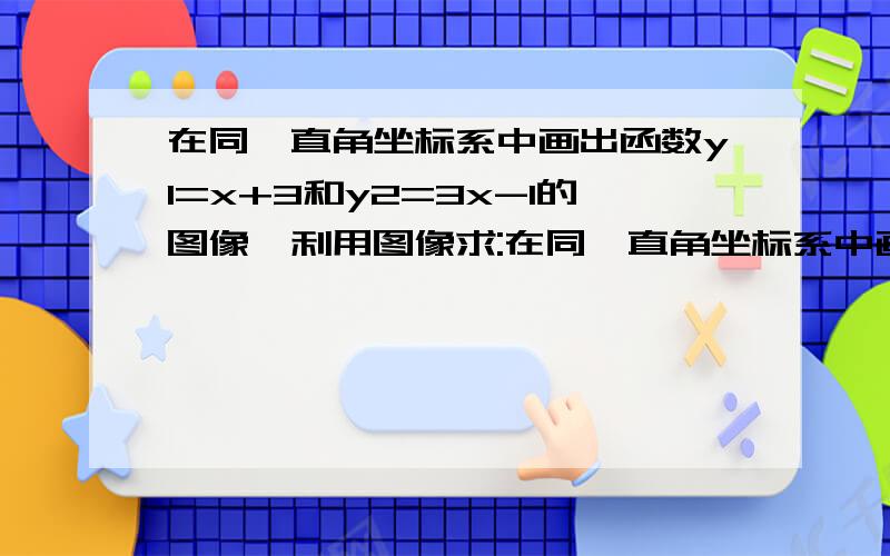 在同一直角坐标系中画出函数y1=x+3和y2=3x-1的图像,利用图像求:在同一直角坐标系中画出函数y1=x+3和y2=3x-1的图像,利用图像求：y=x+31 方程组 的图像 y=3x-12.,x分别取何值时,第一问 y1y2