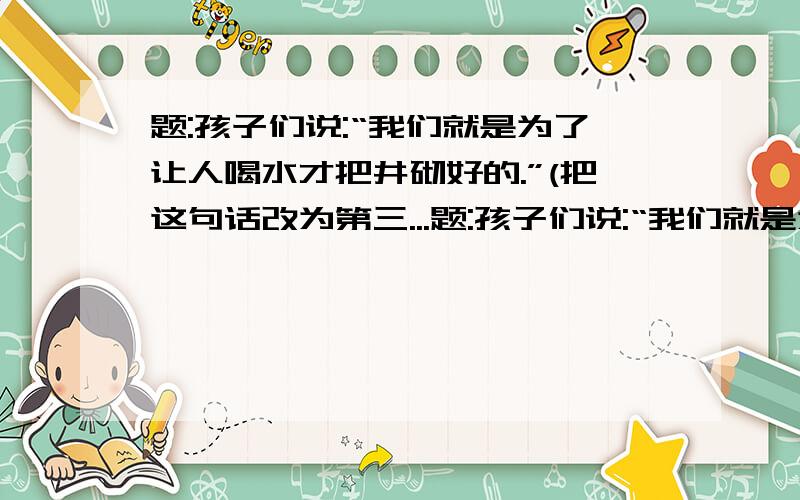 题:孩子们说:“我们就是为了让人喝水才把井砌好的.”(把这句话改为第三...题:孩子们说:“我们就是为了让人喝水才把井砌好的.”(把这句话改为第三人称连述).)