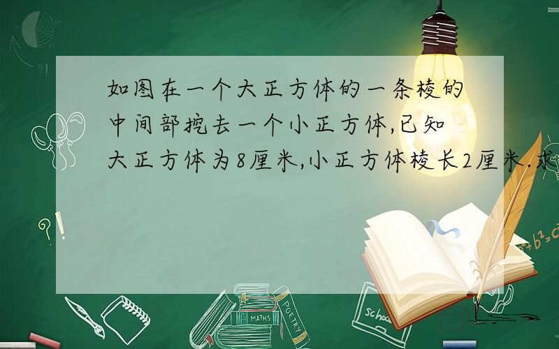 如图在一个大正方体的一条棱的中间部挖去一个小正方体,已知大正方体为8厘米,小正方体棱长2厘米.求剩下图形的表面积和体积各是多少