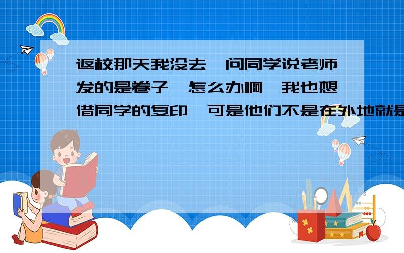 返校那天我没去,问同学说老师发的是卷子,怎么办啊,我也想借同学的复印,可是他们不是在外地就是家远不愿出来.不过我们老师在群上发过作业,可是是照片,照片能打印吗?