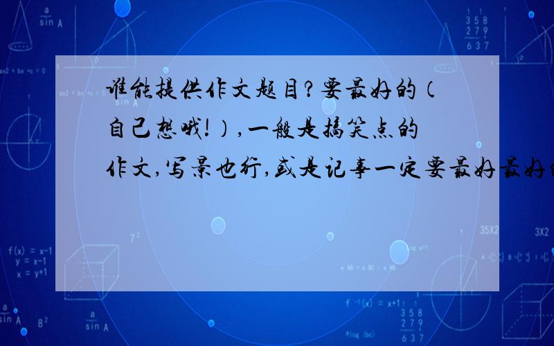 谁能提供作文题目?要最好的（自己想哦!）,一般是搞笑点的作文,写景也行,或是记事一定要最好最好的,不能使作文选里抄的哦!求你们了，多一点儿~我很可怜的，对了，要新颖的~我看好你们