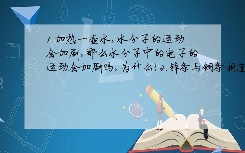 1.加热一壶水,水分子的运动会加剧,那么水分子中的电子的运动会加剧吗,为什么?2.锌条与铜条相连接,中间有一电流表,锌和铜分别浸在2杯盐酸中,假设盐酸足够多,那么电流表有示数吗?（我认