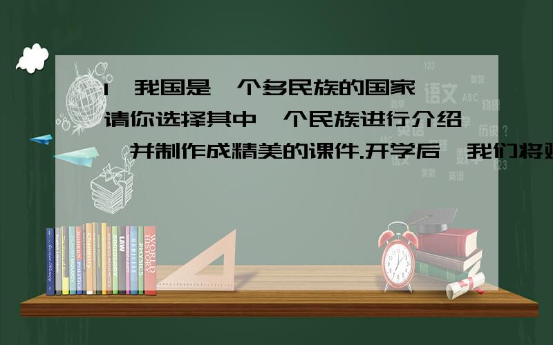 1、我国是一个多民族的国家,请你选择其中一个民族进行介绍,并制作成精美的课件.开学后,我们将对每位同