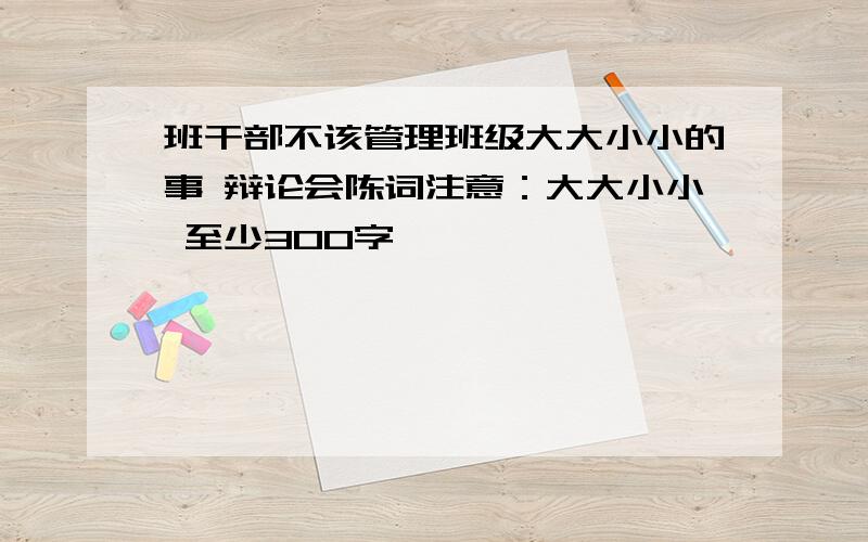 班干部不该管理班级大大小小的事 辩论会陈词注意：大大小小 至少300字