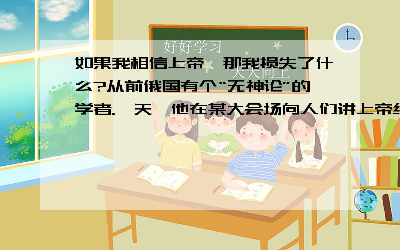 如果我相信上帝,那我损失了什么?从前俄国有个“无神论”的学者.一天,他在某大会场向人们讲上帝绝对不如果我相信上帝,那我损失了什么?后面的不要了 我觉得我信主耶稣,不会失去什么,我