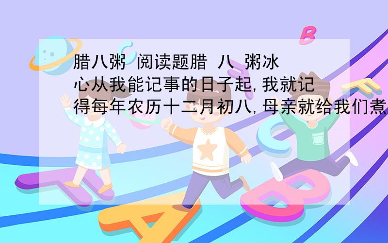 腊八粥 阅读题腊 八 粥冰 心从我能记事的日子起,我就记得每年农历十二月初八,母亲就给我们煮腊八粥.这腊八粥是用糯米、红糖和十八种干果掺在一起煮成的.干果里大的有红枣、桂圆、核