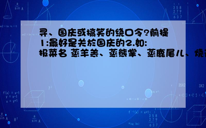 寻、国庆或搞笑的绕口令?前提1:最好是关於国庆的2.如:报菜名 蒸羊羔、蒸熊掌、蒸鹿尾儿、烧花鸭、烧雏鸡儿、烧子鹅、卤煮咸鸭、酱鸡、腊肉、松花、小肚儿、晾肉、香肠、什锦苏盘、熏