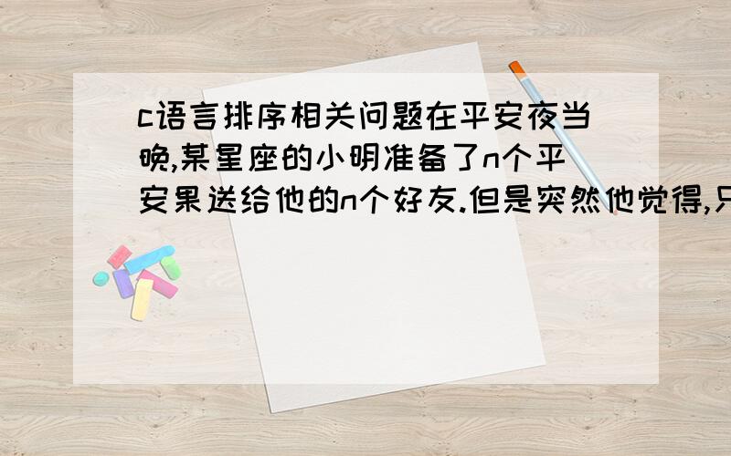 c语言排序相关问题在平安夜当晚,某星座的小明准备了n个平安果送给他的n个好友.但是突然他觉得,只送普通的苹果实在是太low了……于是,小明打算模仿乔布斯的创意,在每个平安果上咬上一