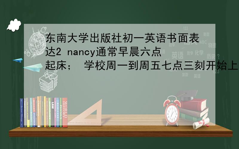 东南大学出版社初一英语书面表达2 nancy通常早晨六点起床； 学校周一到周五七点三刻开始上课；nancy通常早晨六点起床；学校周一到周五七点三刻开始上课；上午四节课,下午三节课,课外活