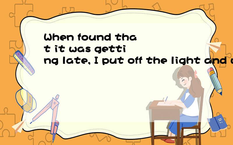 When found that it was getting late, I put off the light and went to bed为什么要改成这样When finding that it was getting late, I put off the light and went to bed.When  I found that it was getting late, I put off the light and went to bed这