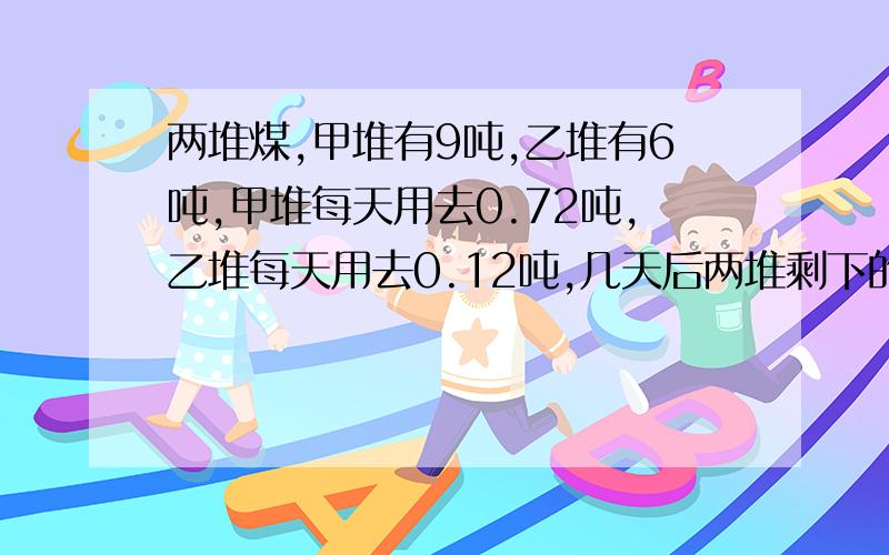 两堆煤,甲堆有9吨,乙堆有6吨,甲堆每天用去0.72吨,乙堆每天用去0.12吨,几天后两堆剩下的煤相等?用方程解答