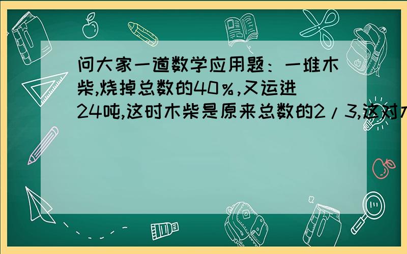 问大家一道数学应用题：一堆木柴,烧掉总数的40％,又运进24吨,这时木柴是原来总数的2/3,这对木柴原来有多少吨?