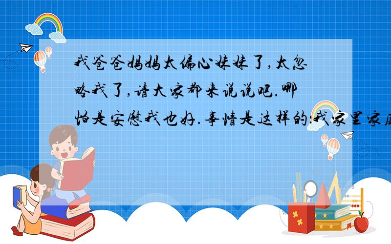 我爸爸妈妈太偏心妹妹了,太忽略我了,请大家都来说说吧.哪怕是安慰我也好.事情是这样的：我家里家庭条件还不错吧,我有个妹妹,以前妹妹很小,我们都很疼她,这个我也不计较,我也很疼她,可