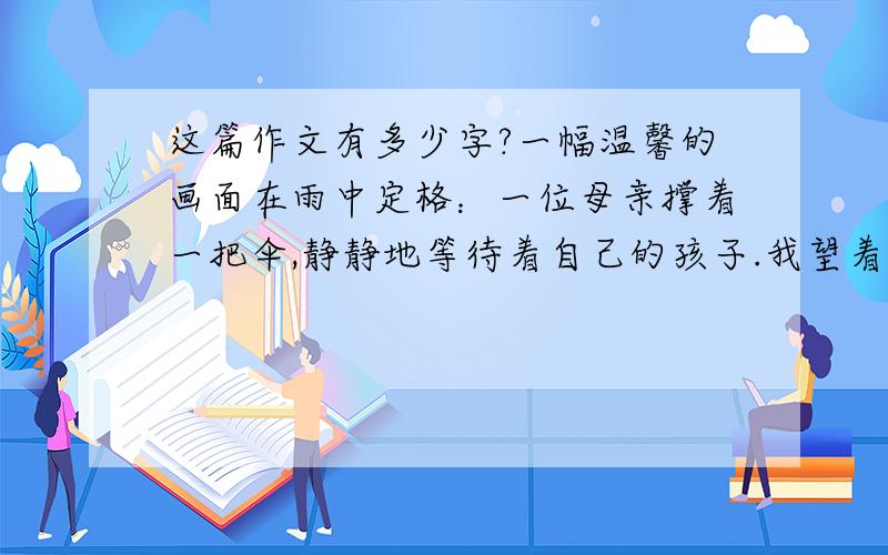 这篇作文有多少字?一幅温馨的画面在雨中定格：一位母亲撑着一把伞,静静地等待着自己的孩子.我望着窗外想,如果那是我母亲该多好啊!雨点“噼噼啪啪”落地的声音敲打着我的心,好痛.妈妈