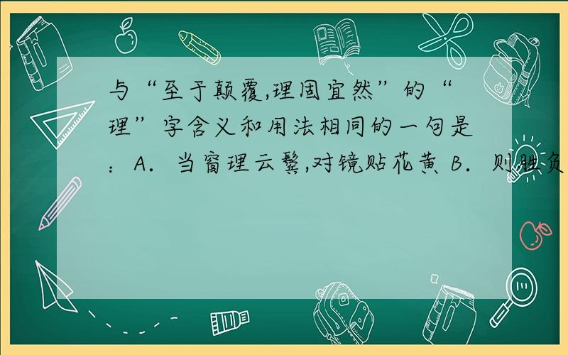 与“至于颠覆,理固宜然”的“理”字含义和用法相同的一句是：A．当窗理云鬓,对镜贴花黄 B．则胜负之数,存亡之理,当与秦相较 C．不以木为之者,文理有疏密 D．我知种树而已,理,非吾业也