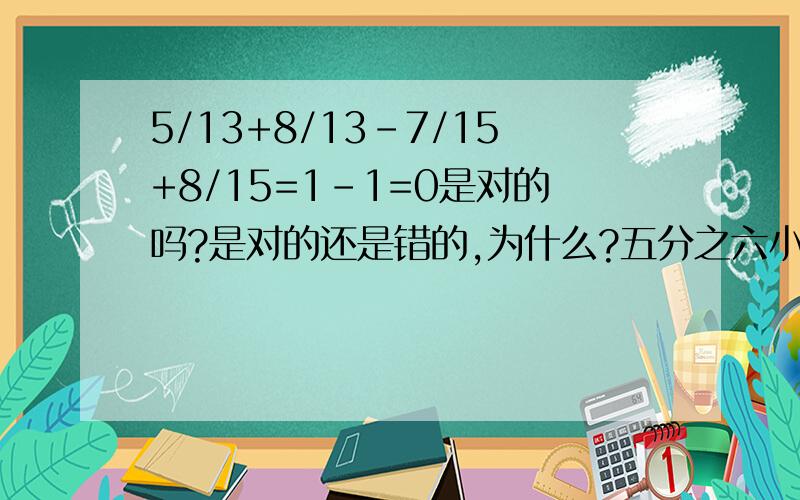 5/13+8/13-7/15+8/15=1-1=0是对的吗?是对的还是错的,为什么?五分之六小于( )括号里可以填写的最简真分数有无数个，是对的还是错的，为啥