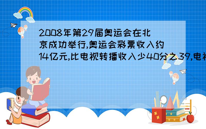 2008年第29届奥运会在北京成功举行,奥运会彩票收入约14亿元,比电视转播收入少40分之39,电视转播收入约占奥运会总收入的5分之2.奥运会总收入大约多少亿元?