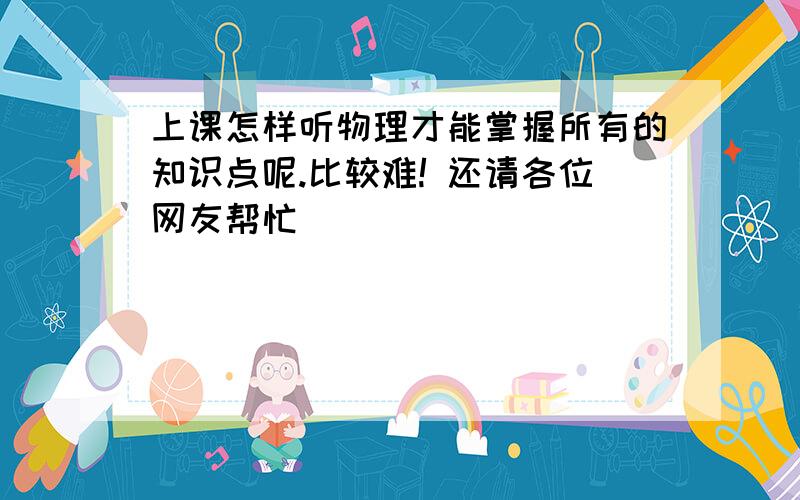 上课怎样听物理才能掌握所有的知识点呢.比较难! 还请各位网友帮忙