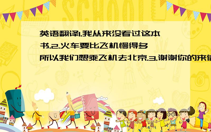 英语翻译1.我从来没看过这本书.2.火车要比飞机慢得多,所以我们想乘飞机去北京.3.谢谢你的来信和邀请.4.飞机是贵了点,但快得多.