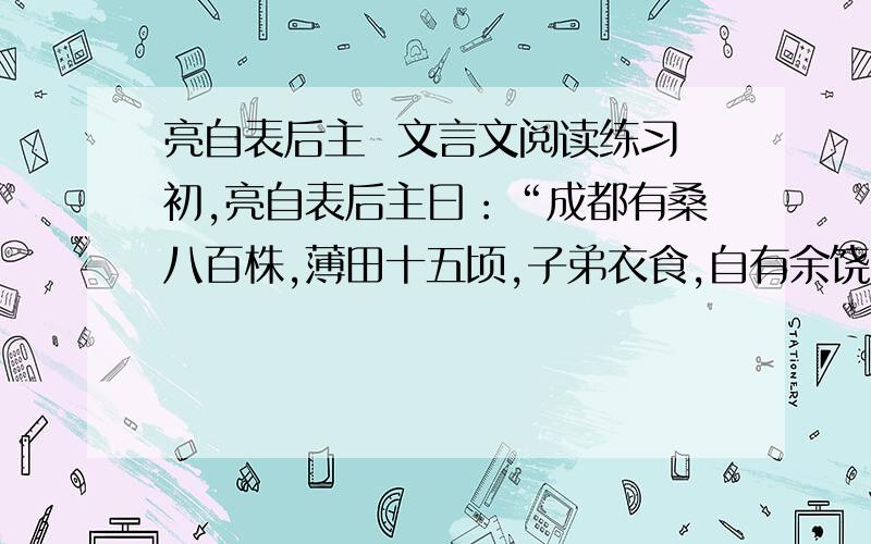 亮自表后主  文言文阅读练习初,亮自表后主曰：“成都有桑八百株,薄田十五顷,子弟衣食,自有余饶.至于臣在外任,无别调度随身衣食悉仰于官不别治生以长尺寸.若臣死之日,不使内有余帛,外