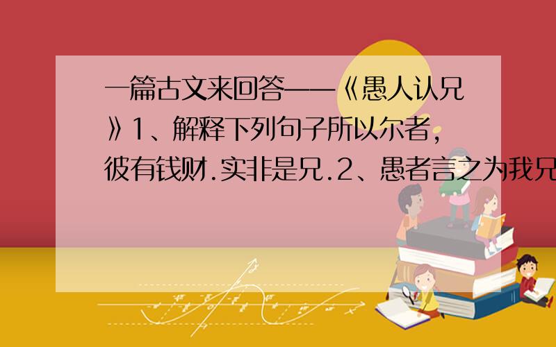 一篇古文来回答——《愚人认兄》1、解释下列句子所以尔者,彼有钱财.实非是兄.2、愚者言之为我兄的原因是什么?（用原句回答）3、愚者言“非我兄”的原因是什么?（用原句回答）4、愚者