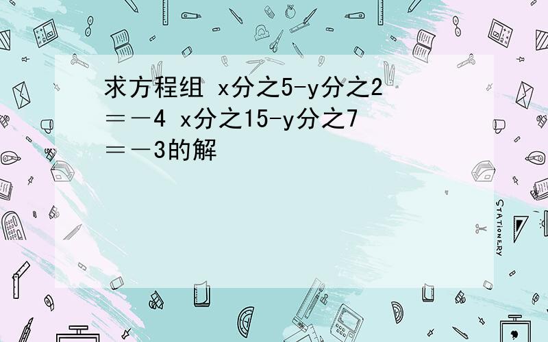 求方程组 x分之5-y分之2＝－4 x分之15-y分之7＝－3的解