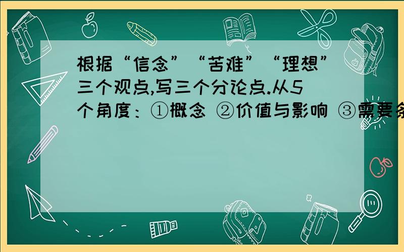 根据“信念”“苦难”“理想”三个观点,写三个分论点.从5个角度：①概念 ②价值与影响 ③需要条件 ④原因与理由 ⑤名人片段组合举例