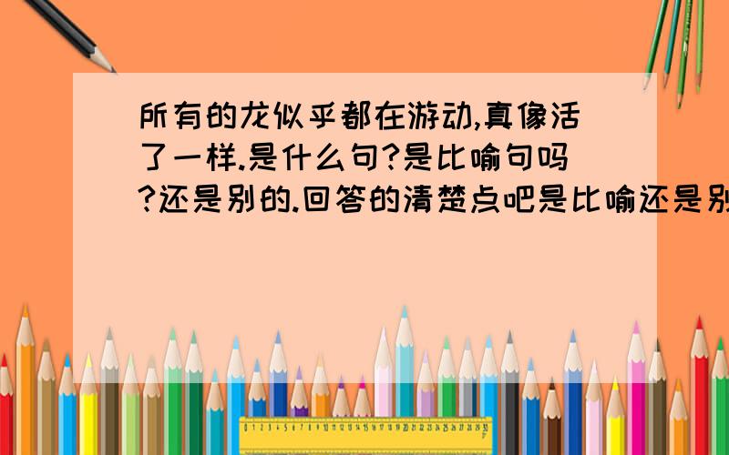 所有的龙似乎都在游动,真像活了一样.是什么句?是比喻句吗?还是别的.回答的清楚点吧是比喻还是别的.别老说：不是,因为没有喻体,急.