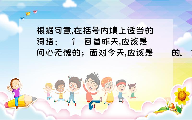 根据句意,在括号内填上适当的词语：（1）回首昨天,应该是问心无愧的；面对今天,应该是（）的.（2）或许所有的人都早已习惯于污浊了,但我们仍然固执地执行不被珍惜的（）.