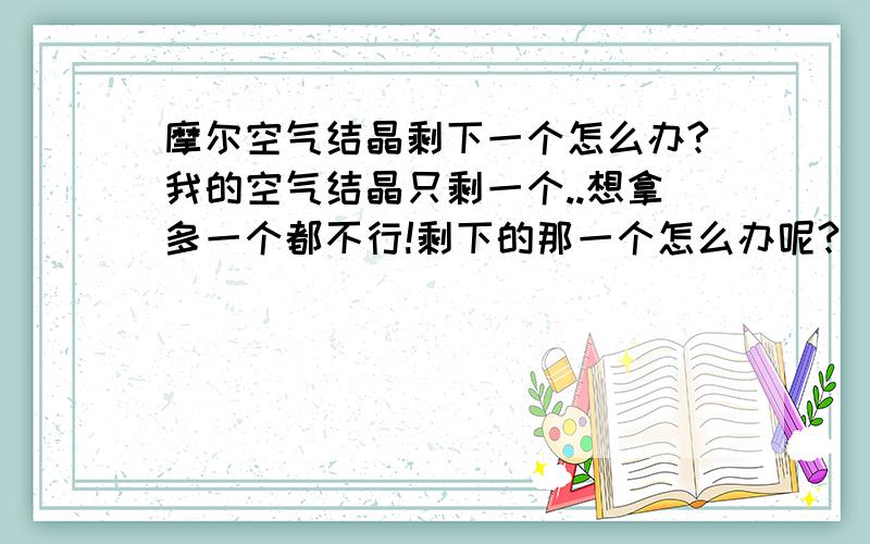 摩尔空气结晶剩下一个怎么办?我的空气结晶只剩一个..想拿多一个都不行!剩下的那一个怎么办呢?