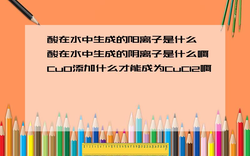 酸在水中生成的阳离子是什么,酸在水中生成的阴离子是什么啊CuO添加什么才能成为CuCl2啊