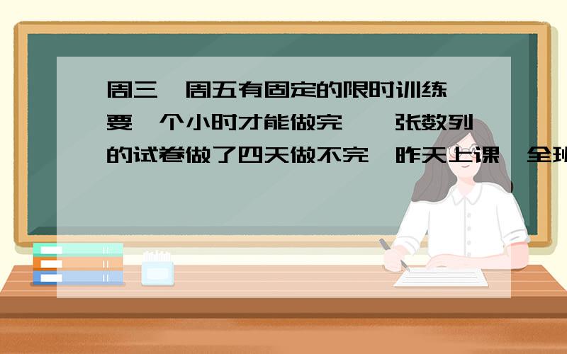 周三、周五有固定的限时训练,要一个小时才能做完,一张数列的试卷做了四天做不完,昨天上课,全班没做《总复习》的数列练习,气得她几乎不想讲课.主要是,一题稍微难点的,要做3－8分钟,有