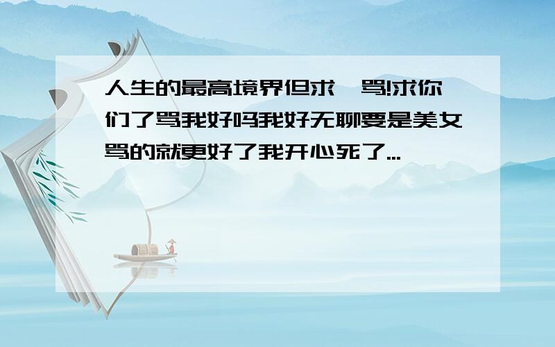 人生的最高境界但求一骂!求你们了骂我好吗我好无聊要是美女骂的就更好了我开心死了...