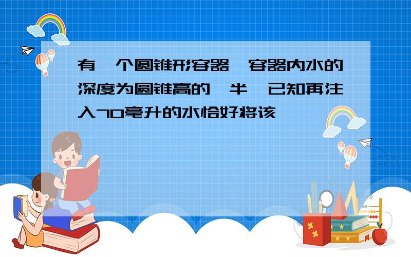 有一个圆锥形容器,容器内水的深度为圆锥高的一半,已知再注入70毫升的水恰好将该