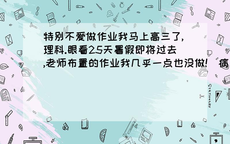 特别不爱做作业我马上高三了,理科.眼看25天暑假即将过去,老师布置的作业我几乎一点也没做!（病句）我成绩较差,很贪玩.我在家一做作业就晕（夸张了点）,一有有趣的事就放下作业◆也有