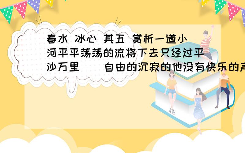 春水 冰心 其五 赏析一道小河平平荡荡的流将下去只经过平沙万里——自由的沉寂的他没有快乐的声音一道小河曲曲折折的流将下去只经过高山深谷——险阻的挫折的他也没有快乐的声音我