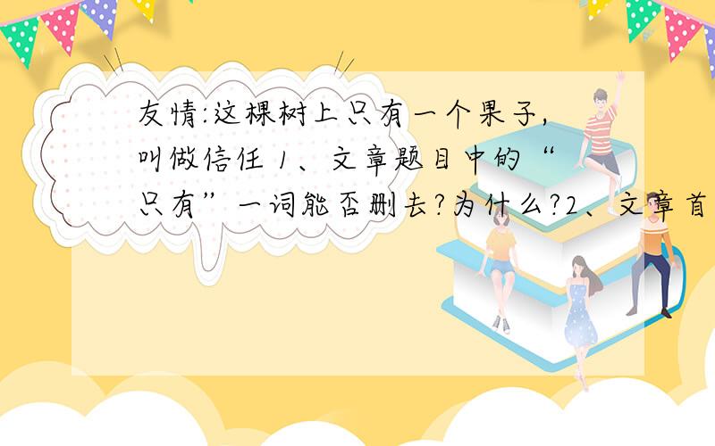 友情:这棵树上只有一个果子,叫做信任 1、文章题目中的“只有”一词能否删去?为什么?2、文章首句说“现代人的友谊,很坚固又很脆弱”,这句话矛盾吗?为什么?3、本文运用了多种修辞手法,请