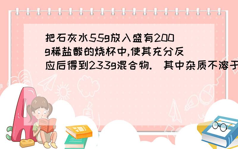 把石灰水55g放入盛有200g稀盐酸的烧杯中,使其充分反应后得到233g混合物.（其中杂质不溶于稀盐酸,也不与稀盐酸反应）计算1石灰石中碳酸钙的质量分数.2所得溶液中溶质的质量.