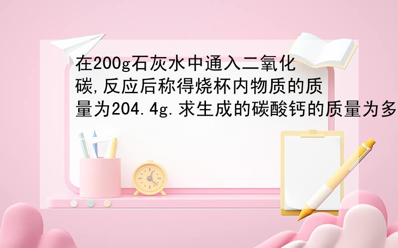 在200g石灰水中通入二氧化碳,反应后称得烧杯内物质的质量为204.4g.求生成的碳酸钙的质量为多少