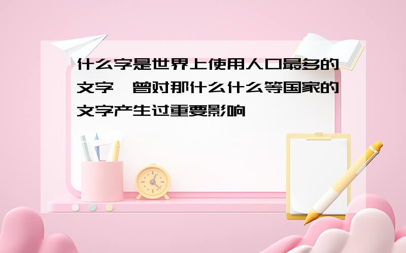 什么字是世界上使用人口最多的文字,曾对那什么什么等国家的文字产生过重要影响