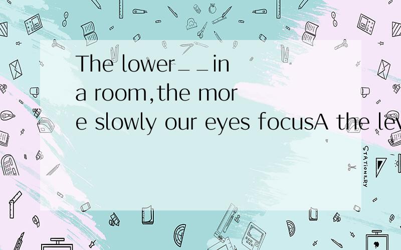 The lower__in a room,the more slowly our eyes focusA the level of lighting B light level请问A B 同样是名词 为什么选A