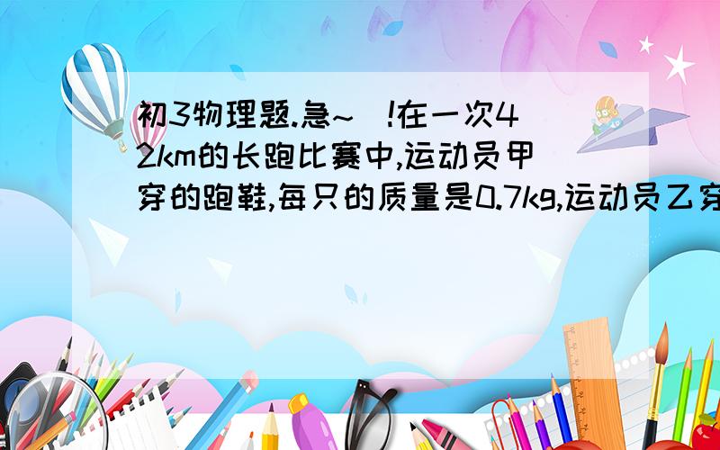 初3物理题.急~`!在一次42km的长跑比赛中,运动员甲穿的跑鞋,每只的质量是0.7kg,运动员乙穿的跑鞋,每只的质量是0.4kg.如果他们在跑的过程中,两个相林脚应之间的距离都是1m,脚每次抬起地面的最