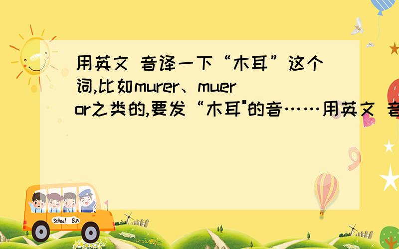 用英文 音译一下“木耳”这个词,比如murer、mueror之类的,要发“木耳